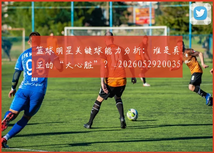 篮球明星关键球能力分析：谁是真正的“大心脏”？_20260529200355