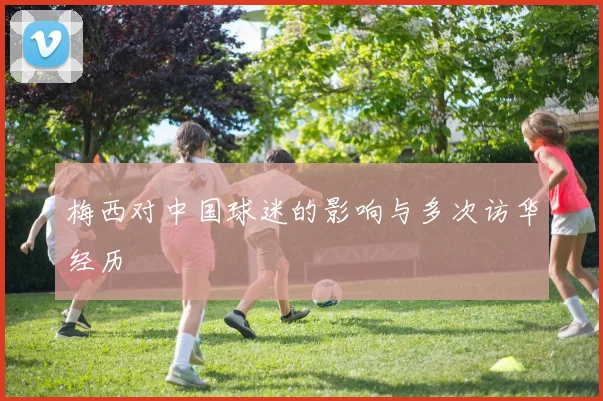 梅西对中国球迷的影响与多次访华经历
