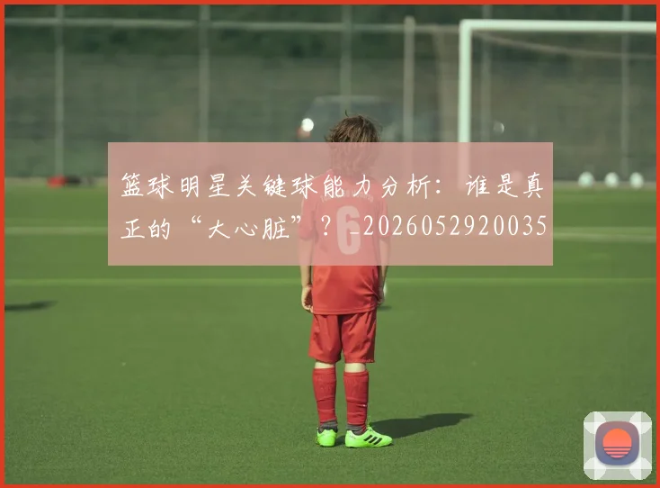 篮球明星关键球能力分析:谁是真正的“大心脏”?_20260529200355