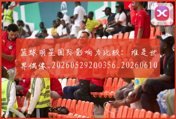篮球明星国际影响力比较:谁是世界偶像_20260529200356_20260610170325