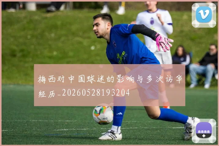 梅西对中国球迷的影响与多次访华经历_20260528193204