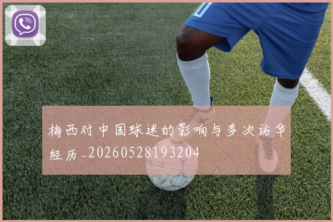 梅西对中国球迷的影响与多次访华经历_20260528193204